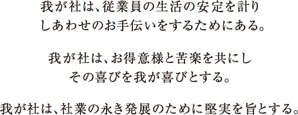 我が社は、従業員の生活の安定を計りしあわせのお手伝いをするためにある。我が社は、お得意様と苦楽を共にしその喜びを我が喜びとする。我が社は、社業の永き発展のために堅実を旨とする。